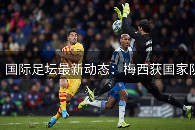 国际足坛最新动态：梅西获国家队殊荣 德甲豪门逆转晋级